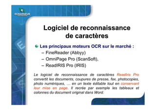 Logiciel de reconnaissanceLogiciel de reconnaissance
de caractde caractèèresres
Les principaux moteurs OCR sur le marché :
– FineReader (Abbyy)
– OmniPage Pro (ScanSoft),
– ReadIRIS Pro (IRIS)
Le logiciel de reconnaissance de caractères ReadIris Pro
convertit les documents, coupures de presse, fax, photocopies,
photo numériques, … en un texte éditable tout en conservant
leur mise en page. Il recrée par exemple les tableaux et
colonnes du document original dans Word.
 