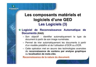 Logiciel de Reconnaissance Automatique de
Documents (RAD)
– Son objectif : identifier automatiquement le type de
document à partir de son image numérisée.
– Permet de trier automatiquement les documents à partir
d’un modèle prédéfini et de l’utilisation d’OCR ou d’ICR.
– Cette opération met en œuvre des technologies avancées
de reconnaissance de contenu par analyse graphique
ou localisation de mots-clés.
Reconnaissance de la nature du document.
Les composants matLes composants matéériels etriels et
logiciels dlogiciels d’’une GEDune GED
Les Logiciels (3)
 