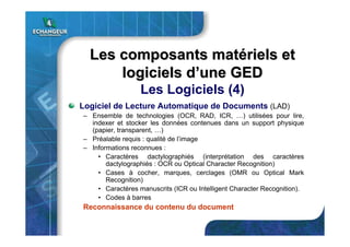 Logiciel de Lecture Automatique de Documents (LAD)
– Ensemble de technologies (OCR, RAD, ICR, …) utilisées pour lire,
indexer et stocker les données contenues dans un support physique
(papier, transparent, …)
– Préalable requis : qualité de l’image
– Informations reconnues :
• Caractères dactylographiés (interprétation des caractères
dactylographiés : OCR ou Optical Character Recognition)
• Cases à cocher, marques, cerclages (OMR ou Optical Mark
Recognition)
• Caractères manuscrits (ICR ou Intelligent Character Recognition).
• Codes à barres
Reconnaissance du contenu du document
Les composants matLes composants matéériels etriels et
logiciels dlogiciels d’’une GEDune GED
Les Logiciels (4)
 