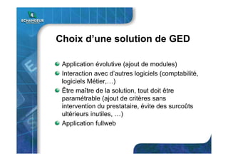 Choix d’une solution de GED
Application évolutive (ajout de modules)
Interaction avec d’autres logiciels (comptabilité,
logiciels Métier,…)
Être maître de la solution, tout doit être
paramétrable (ajout de critères sans
intervention du prestataire, évite des surcoûts
ultérieurs inutiles, …)
Application fullweb
 