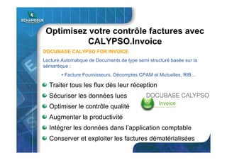 Optimisez votre contrôle factures avec
CALYPSO.Invoice
Traiter tous les flux dès leur réception
Sécuriser les données lues
Optimiser le contrôle qualité
Intégrer les données dans l’application comptable
Conserver et exploiter les factures dématérialisées
Augmenter la productivité
DOCUBASE CALYPSO FOR INVOICE
Lecture Automatique de Documents de type semi structuré basée sur la
sémantique :
• Facture Fournisseurs, Décomptes CPAM et Mutuelles, RIB…
 