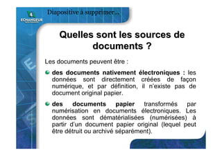 Quelles sont les sources deQuelles sont les sources de
documents ?documents ?
Les documents peuvent être :
des documents nativement électroniques : les
données sont directement créées de façon
numérique, et par définition, il n’existe pas de
document original papier.
des documents papier transformés par
numérisation en documents électroniques. Les
données sont dématérialisées (numérisées) à
partir d’un document papier original (lequel peut
être détruit ou archivé séparément).
Diapositive à supprimer…
 