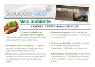 Meio ambiente
                                   6 RAZÕES SUSTENTÁVEIS PARA ADOTAR O GED

                    1. Economia de dinheiro com            4. Reduz custos com espaço: menos papel signiﬁca
                    consumo de papel e transporte:           menos área de depósitos, que signiﬁca liberar espaço
  com o GED, é visível es mar o quanto de economia os        dentro da empresa.
  processos geram em apenas alguns meses.
                                                           5. Melhorar a produ vidade: ao digitalizar o máximo
2. Aumento da eﬁcácia dos processos: o GED permite           de documentos, evita-se deslocamentos
  que processos que geram um grande consumo de               desnecessários e facilita a busca por documentos.
  papel, sejam cortados em até 10 vezes.
3. Integrar pontos: a captura distribuída de documentos,   6. Reduz custos com armazenamento: armazenamento
   aliada ao armazenamento remoto, se pagam apenas            representa despesa! Coma digitalização, elimina-se
   com a economia feita nos custos de transporte e            um ônus signiﬁca vo sobre o que não é necessário
   logís ca.                                                  guardar.
 