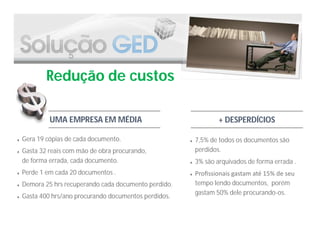 Redução de custos

             UMA EMPRESA EM MÉDIA                                   + DESPERDÍCIOS

   Gera 19 cópias de cada documento.                      7,5% de todos os documentos são
   Gasta 32 reais com mão de obra procurando,              perdidos.
    de forma errada, cada documento.                       3% são arquivados de forma errada .
   Perde 1 em cada 20 documentos .                        Proﬁssionais gastam até 15% de seu
   Demora 25 hrs recuperando cada documento perdido.       tempo lendo documentos, porém
                                                            gastam 50% dele procurando-os.
   Gasta 400 hrs/ano procurando documentos perdidos.
 