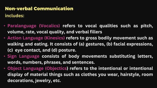 Non-verbal Communication
includes:
• Paralanguage (Vocalics) refers to vocal qualities such as pitch,
volume, rate, vocal quality, and verbal fillers
• Action Language (Kinesics) refers to gross bodily movement such as
walking and eating. It consists of (a) gestures, (b) facial expressions,
(c) eye contact, and (d) posture.
• Sign Language consists of body movements substituting letters,
words, numbers, phrases, and sentences.
• Object Language (Objectics) refers to the intentional or intentional
display of material things such as clothes you wear, hairstyle, room
decorations, jewelry, etc.
 