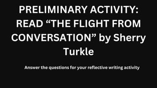 PRELIMINARY ACTIVITY:
READ “THE FLIGHT FROM
CONVERSATION” by Sherry
Turkle
Answer the questions for your reflective writing activity
 