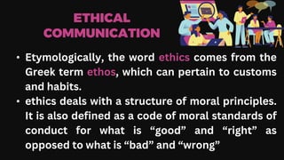 ETHICAL
COMMUNICATION
• Etymologically, the word ethics comes from the
Greek term ethos, which can pertain to customs
and habits.
• ethics deals with a structure of moral principles.
It is also defined as a code of moral standards of
conduct for what is “good” and “right” as
opposed to what is “bad” and “wrong”
 