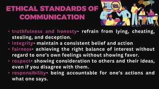 ETHICAL STANDARDS OF
COMMUNICATION
• truthfulness and honesty- refrain from lying, cheating,
stealing, and deception.
• integrity- maintain a consistent belief and action
• fairness- achieving the right balance of interest without
regard to one’s own feelings without showing favor.
• respect- showing consideration to others and their ideas,
even if you disagree with them.
• responsibility- being accountable for one’s actions and
what one says.
 