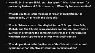 • How did Dr. Shereen El Feki start her speech? What is her reason for
presenting Barbie and Fulla dressed up differently from one another?
• What do you think is the meaning of “clash of civilizations,” as
mentioned by Dr. El Feki in the video clip?
• What is “Islamic cross-cultural hybridization’? Do you think Fulla,
4Shbab, and The 99, who represent Arab pop culture, are effective
avenues in promoting the enmeshing of strands of other cultures
with their own? support your answer with specific details.
• What do you think is the implication of this “Islamic cross-cultural
hybridization” on effective intercultural communication?
 