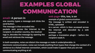 EXAMPLES GLOBAL
COMMUNICATION
email- A person in
one country types a message and clicks the
send button.
The message is then encoded into
packets sent across the internet to the
recipient. In another country, the receiver
logs in, decodes the message by opening the
email and retrieves the message.
web page- this, too, is an
example of global communication.
The message is written and encoded in
HTML, uploaded
to a server, which is then accessed across
the internet and decoded by a web
browser – and
perhaps a translation plugin – before the
recipient reads it.
In both examples, noise can distort the message or make it undecipherable. In
electronic communication, noise can include anything from typos that change the context of a
sentence to a failed internet connection, which could make it appear that you are not
communicating anything at all.
 