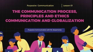 Purposive Communication with Ms. Sarpamones
Purposive Communication Lesson 01
THE COMMUNICATION PROCESS,
PRINCIPLES AND ETHICS
COMMUNICATION AND GLOBALIZATION
 