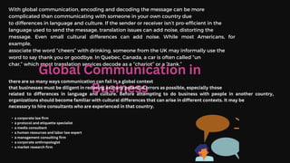 With global communication, encoding and decoding the message can be more
complicated than communicating with someone in your own country due
to differences in language and culture. If the sender or receiver isn’t pro-efficient in the
language used to send the message, translation issues can add noise, distorting the
message. Even small cultural differences can add noise. While most Americans, for
example,
associate the word “cheers” with drinking, someone from the UK may informally use the
word to say thank you or goodbye. In Quebec, Canada, a car is often called “un
char,” which most translation services decode as a “chariot” or a “tank.”
Global Communication in
Business
there are so many ways communication can fail in a global context
that businesses must be diligent in reducing as many potential errors as possible, especially those
related to differences in language and culture. Before attempting to do business with people in another country,
organizations should become familiar with cultural differences that can arise in different contexts. It may be
necessary to hire consultants who are experienced in that country.
• a corporate law firm
• a protocol and etiquette specialist
• a media consultant
• a human resources and labor law expert
• a management consulting firm
• a corporate anthropologist
• a market research firm
 