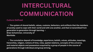 INTERCULTURAL
COMMUNICATION
Culture Defined
• The system of shared beliefs, values, customs, behaviors, and artifacts that the members
of society used to cope with their world and with one another, and that is transmitted from
generation to generation through learning. –
Brian Schwimmer, University of
Manitoba
• The cumulative deposit of knowledge, experience, beliefs, values, attitudes, meanings,
hierarchies, religion, notions of time, roles, spatial relations, concepts of the universe,
and material objects and possessions acquired by a group of people in the course of
generations through individual and group striving.
 