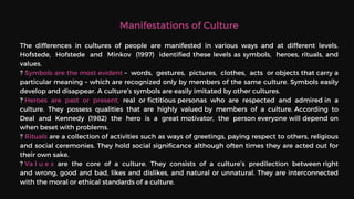 Manifestations of Culture
The differences in cultures of people are manifested in various ways and at different levels.
Hofstede, Hofstede and Minkov (1997) identified these levels as symbols, heroes, rituals, and
values.
? Symbols are the most evident – words, gestures, pictures, clothes, acts or objects that carry a
particular meaning – which are recognized only by members of the same culture. Symbols easily
develop and disappear. A culture’s symbols are easily imitated by other cultures.
? Heroes are past or present, real or fictitious personas who are respected and admired in a
culture. They possess qualities that are highly valued by members of a culture. According to
Deal and Kennedy (1982) the hero is a great motivator, the person everyone will depend on
when beset with problems.
? Rituals are a collection of activities such as ways of greetings, paying respect to others, religious
and social ceremonies. They hold social significance although often times they are acted out for
their own sake.
? Va l u e s are the core of a culture. They consists of a culture’s predilection between right
and wrong, good and bad, likes and dislikes, and natural or unnatural. They are interconnected
with the moral or ethical standards of a culture.
 
