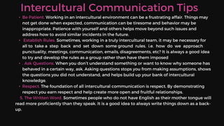 Intercultural Communication Tips
• Be Patient. Working in an intercultural environment can be a frustrating affair. Things may
not get done when expected, communication can be tiresome and behavior may be
inappropriate. Patience with yourself and others helps move beyond such issues and
address how to avoid similar incidents in the future.
• Establish Rules. Sometimes, working in a truly intercultural team, it may be necessary for
all to take a step back and set down some ground rules. i.e. how do we approach
punctuality, meetings, communication, emails, disagreements, etc? It is always a good idea
to try and develop the rules as a group rather than have them imposed
• . Ask Questions. When you don’t understand something or want to know why someone has
behaved in a certain way, ask. Asking questions stops you from making assumptions, shows
the questions you did not understand, and helps build up your bank of intercultural
knowledge.
• Respect. The foundation of all intercultural communication is respect. By demonstrating
respect you earn respect and help create more open and fruitful relationships.
5. The Written Word. Sometimes people who do not have English as their mother tongue will
read more proficiently than they speak. It is a good idea to always write things down as a back-
up.
 