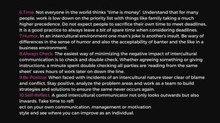 6.Time. Not everyone in the world thinks “time is money”. Understand that for many
people, work is low down on the priority list with things like family taking a much
higher precedence. Do not expect people to sacrifice their own time to meet deadlines.
It is a good practice to always leave a bit of spare time when considering deadlines.
7.Humor. In an intercultural environment one man’s joke is another’s insult. Be wary of
differences in the sense of humor and also the acceptability of banter and the like in a
business environment.
8.Always Check. The easiest way of minimizing the negative impact of intercultural
communication is to check and double check. Whether agreeing something or giving
instructions, a minute spent double checking all parties are ‘reading from the same
sheet’ saves hours of work later on down the line.
9.Be Positive. When faced with incidents of an intercultural nature steer clear of blame
and conflict. Stay positive, analyze the problem areas and work as a team to build
strategies and solutions to ensure the same never occurs again.
10.Self-Reflect. A good intercultural communicator not only looks outwards but also
inwards. Take time to refl
ect on your own communication, management or motivation
style and see where you can improve as an individual.
 
