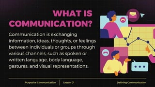 Communication is exchanging
information, ideas, thoughts, or feelings
between individuals or groups through
various channels, such as spoken or
written language, body language,
gestures, and visual representations.
Purposive Communication
WHAT IS
COMMUNICATION?
Lesson 01 Defining Communication
 