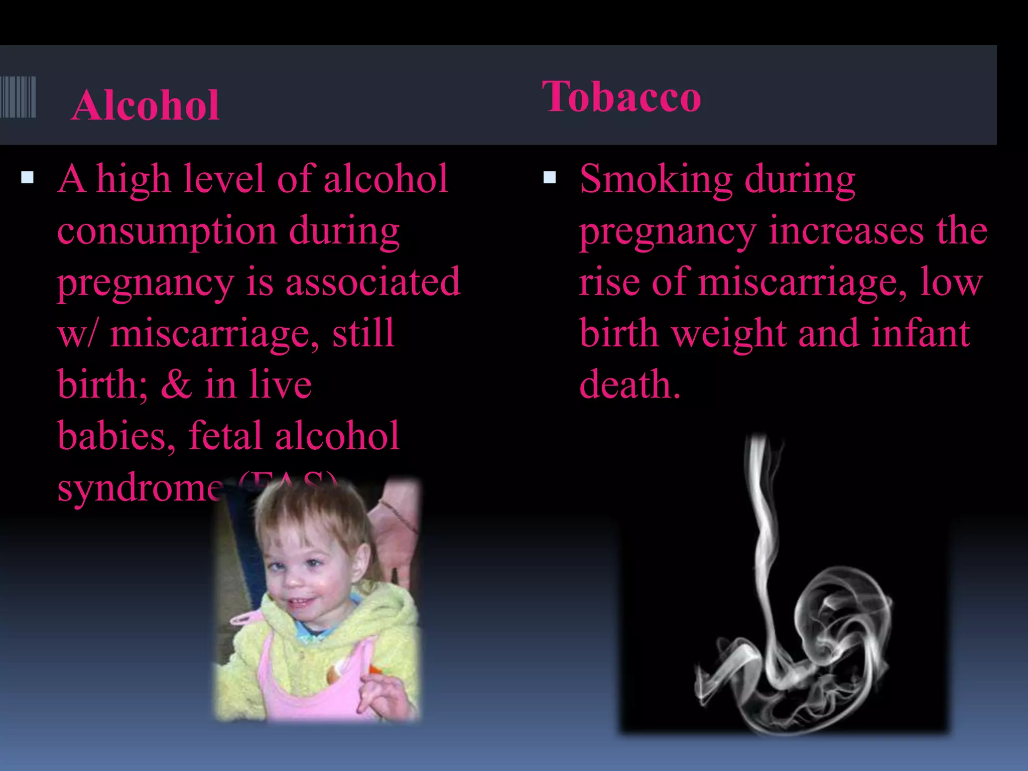 Alcohol
 A high level of alcohol
consumption during
pregnancy is associated
w/ miscarriage, still
birth; & in live
babies, fetal alcohol
syndrome (FAS).
Tobacco
 Smoking during
pregnancy increases the
rise of miscarriage, low
birth weight and infant
death.
 