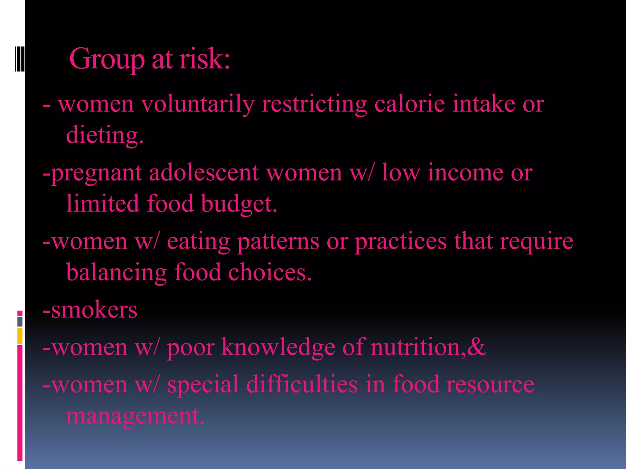 Group at risk:
- women voluntarily restricting calorie intake or
dieting.
-pregnant adolescent women w/ low income or
limited food budget.
-women w/ eating patterns or practices that require
balancing food choices.
-smokers
-women w/ poor knowledge of nutrition,&
-women w/ special difficulties in food resource
management.
 