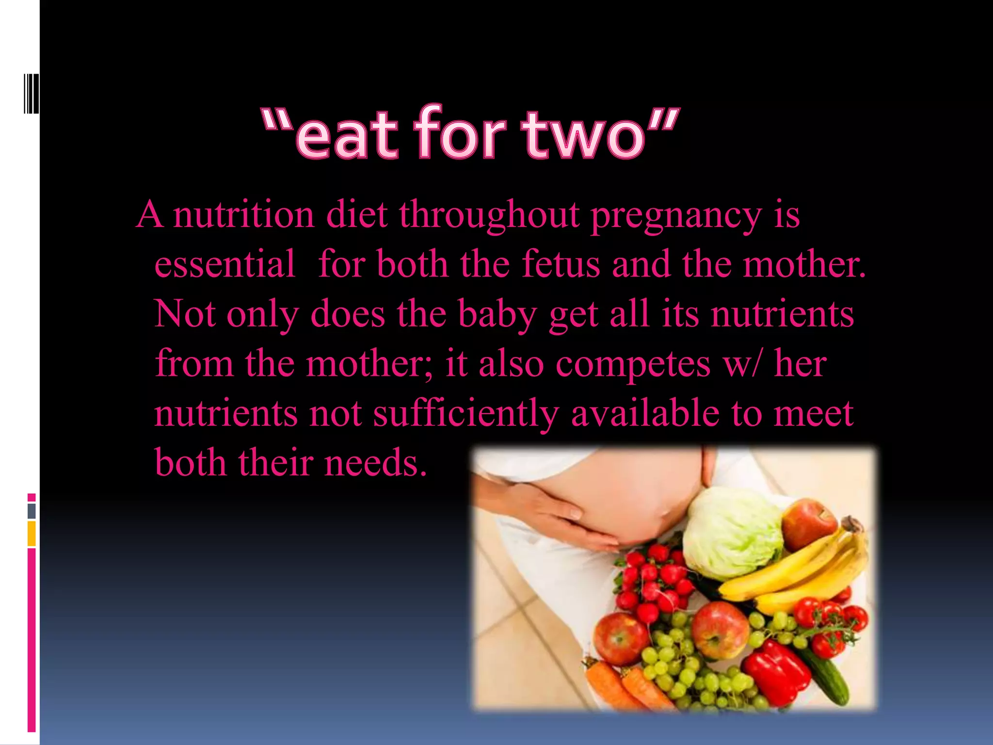 A nutrition diet throughout pregnancy is
essential for both the fetus and the mother.
Not only does the baby get all its nutrients
from the mother; it also competes w/ her
nutrients not sufficiently available to meet
both their needs.
 