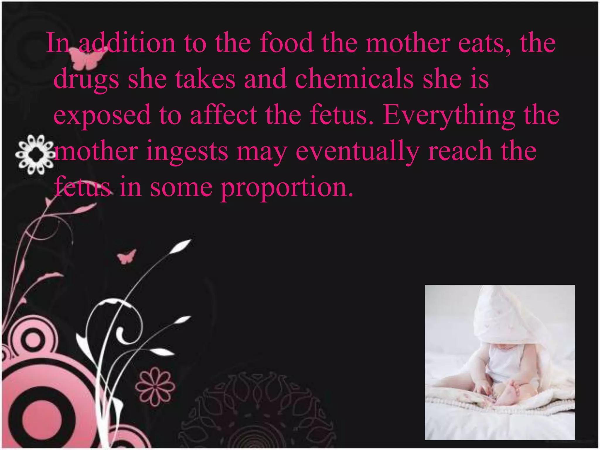 In addition to the food the mother eats, the
drugs she takes and chemicals she is
exposed to affect the fetus. Everything the
mother ingests may eventually reach the
fetus in some proportion.
 
