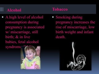 Alcohol
 A high level of alcohol
consumption during
pregnancy is associated
w/ miscarriage, still
birth; & in live
babies, fetal alcohol
syndrome (FAS).
Tobacco
 Smoking during
pregnancy increases the
rise of miscarriage, low
birth weight and infant
death.
 