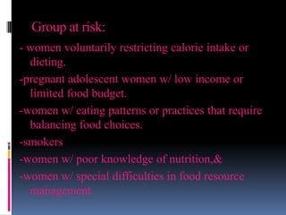 Group at risk:
- women voluntarily restricting calorie intake or
dieting.
-pregnant adolescent women w/ low income or
limited food budget.
-women w/ eating patterns or practices that require
balancing food choices.
-smokers
-women w/ poor knowledge of nutrition,&
-women w/ special difficulties in food resource
management.
 