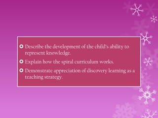  Describe the development of the child’s ability to
represent knowledge.
 Explain how the spiral curriculum works.
 Demonstrate appreciation of discovery learning as a
teaching strategy.

 