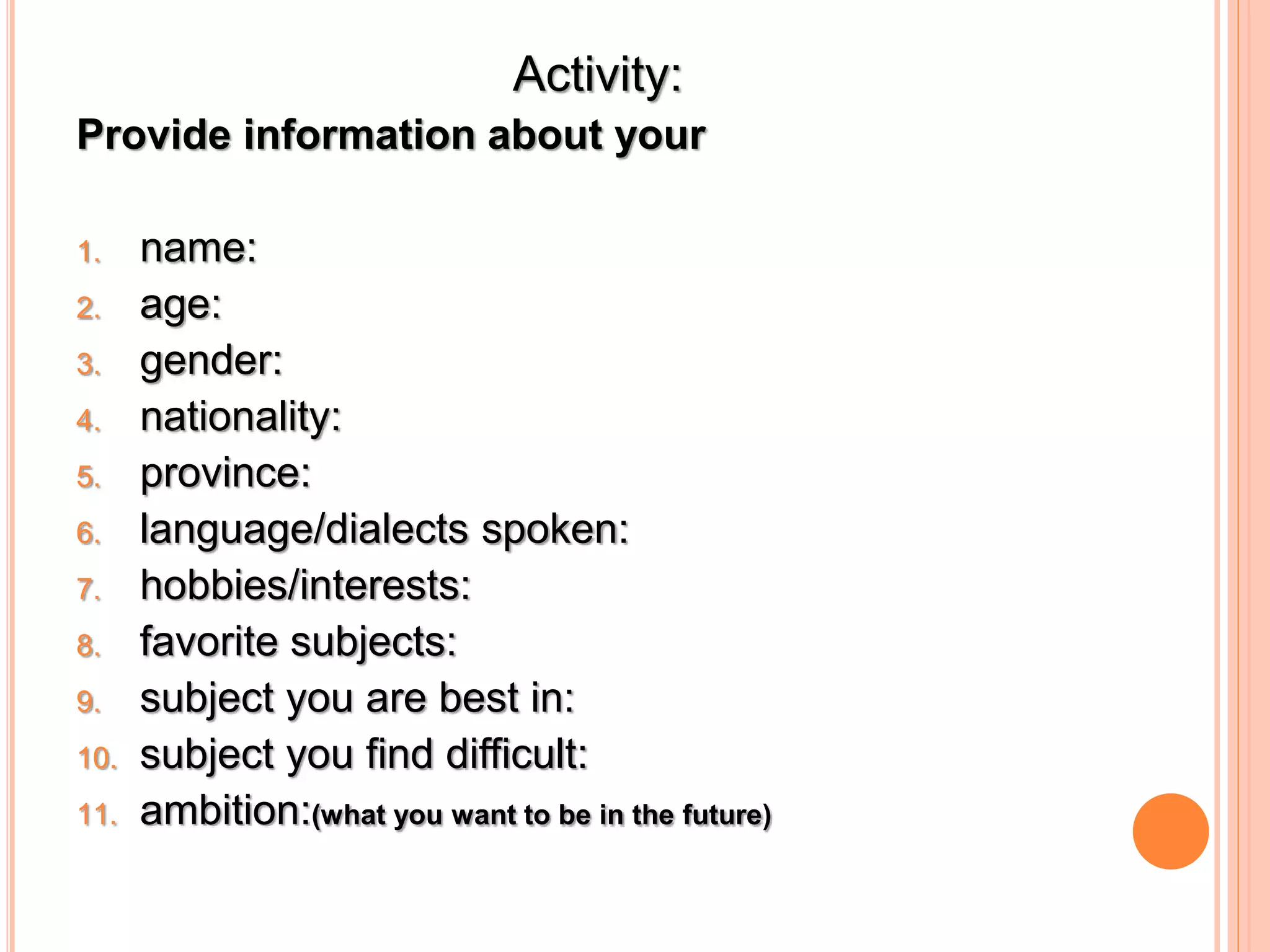 Activity: 
Provide information about your 
1. name: 
2. age: 
3. gender: 
4. nationality: 
5. province: 
6. language/dialects spoken: 
7. hobbies/interests: 
8. favorite subjects: 
9. subject you are best in: 
10. subject you find difficult: 
11. ambition:(what you want to be in the future) 
 