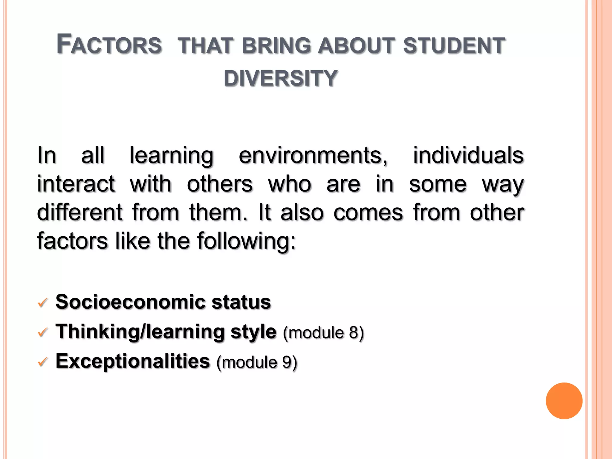 FACTORS THAT BRING ABOUT STUDENT 
DIVERSITY 
In all learning environments, individuals 
interact with others who are in some way 
different from them. It also comes from other 
factors like the following: 
 Socioeconomic status 
 Thinking/learning style (module 8) 
 Exceptionalities (module 9) 
 