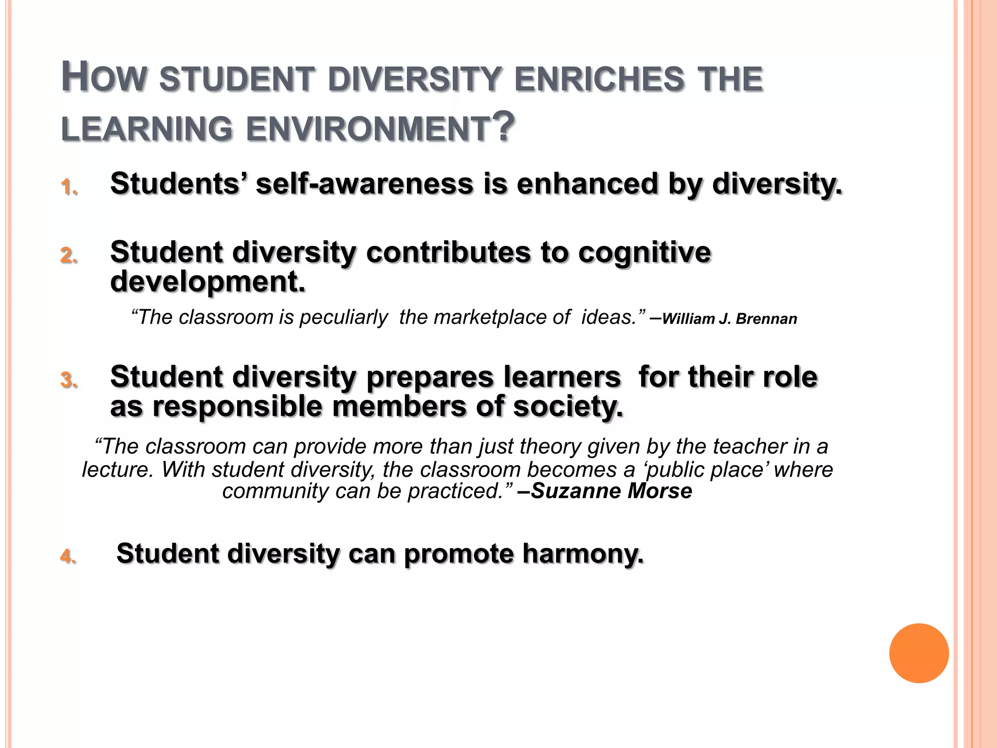 HOW STUDENT DIVERSITY ENRICHES THE 
LEARNING ENVIRONMENT? 
1. Students’ self-awareness is enhanced by diversity. 
2. Student diversity contributes to cognitive 
development. 
“The classroom is peculiarly the marketplace of ideas.” –William J. Brennan 
3. Student diversity prepares learners for their role 
as responsible members of society. 
“The classroom can provide more than just theory given by the teacher in a 
lecture. With student diversity, the classroom becomes a ‘public place’ where 
community can be practiced.” –Suzanne Morse 
4. Student diversity can promote harmony. 
 