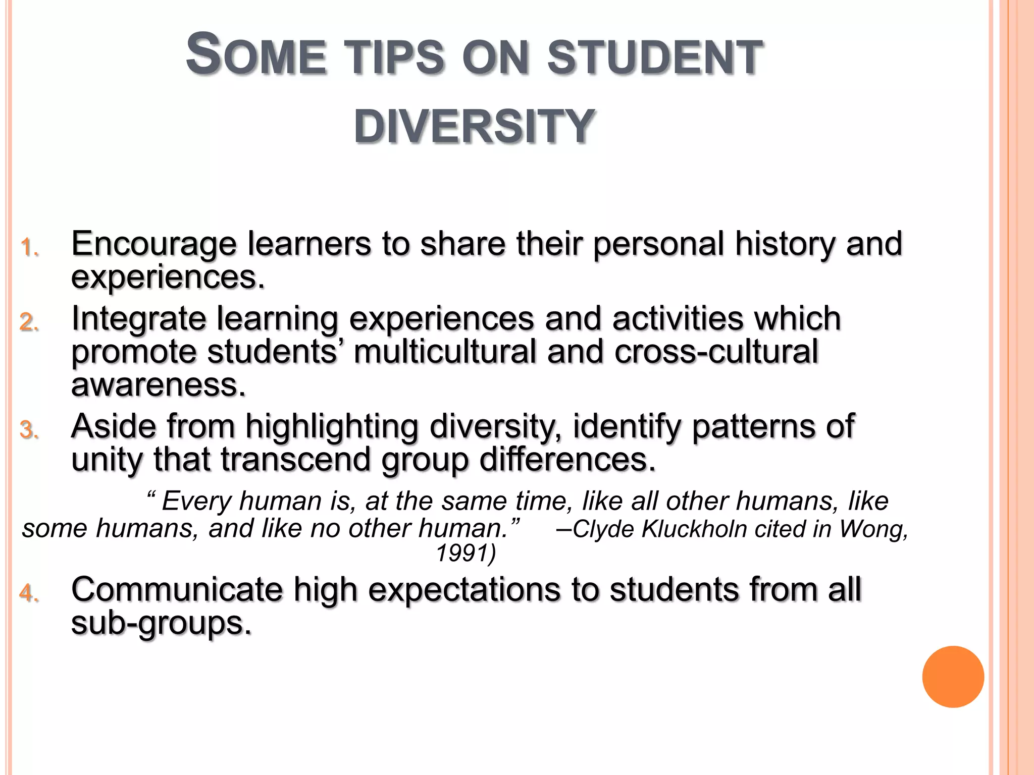 SOME TIPS ON STUDENT 
DIVERSITY 
1. Encourage learners to share their personal history and 
experiences. 
2. Integrate learning experiences and activities which 
promote students’ multicultural and cross-cultural 
awareness. 
3. Aside from highlighting diversity, identify patterns of 
unity that transcend group differences. 
“ Every human is, at the same time, like all other humans, like 
some humans, and like no other human.” –Clyde Kluckholn cited in Wong, 
1991) 
4. Communicate high expectations to students from all 
sub-groups. 
 