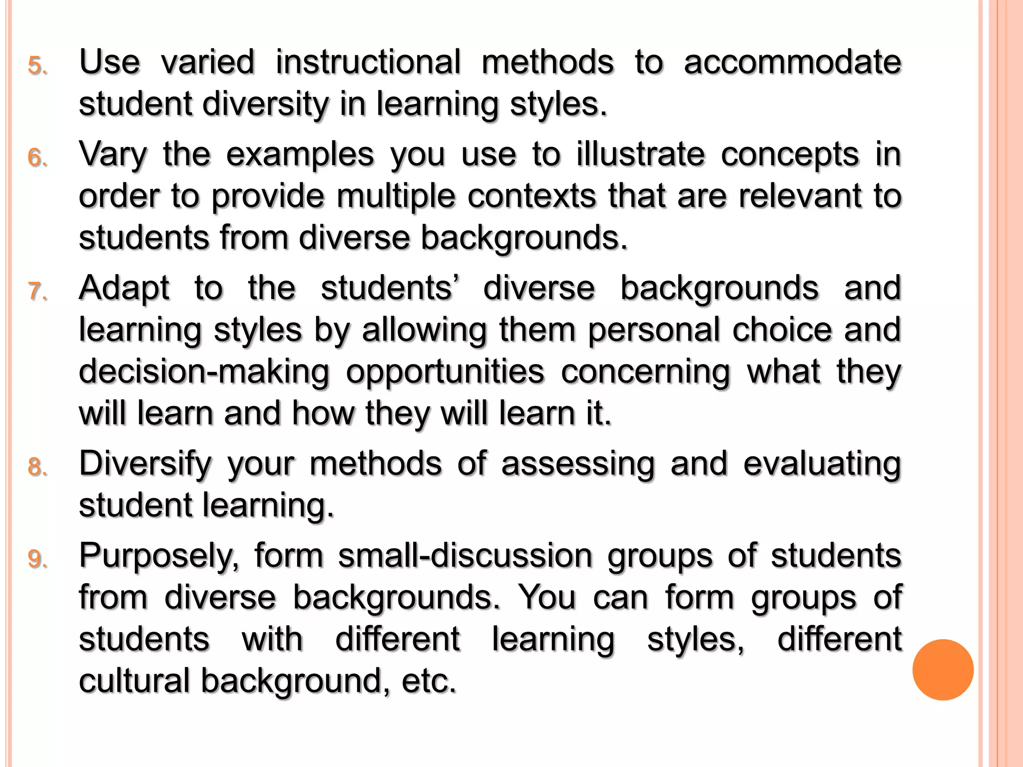5. Use varied instructional methods to accommodate 
student diversity in learning styles. 
6. Vary the examples you use to illustrate concepts in 
order to provide multiple contexts that are relevant to 
students from diverse backgrounds. 
7. Adapt to the students’ diverse backgrounds and 
learning styles by allowing them personal choice and 
decision-making opportunities concerning what they 
will learn and how they will learn it. 
8. Diversify your methods of assessing and evaluating 
student learning. 
9. Purposely, form small-discussion groups of students 
from diverse backgrounds. You can form groups of 
students with different learning styles, different 
cultural background, etc. 
 