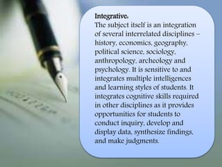 Integrative:
The subject itself is an integration
of several interrelated disciplines –
history, economics, geography,
political science, sociology,
anthropology, archeology and
psychology. It is sensitive to and
integrates multiple intelligences
and learning styles of students. It
integrates cognitive skills required
in other disciplines as it provides
opportunities for students to
conduct inquiry, develop and
display data, synthesize findings,
and make judgments.
 