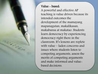 Value - based:
A powerful and effective AP
teaching is value driven because its
intended outcomes the
development of the mamayang
mapanagutan, makalikasan,
makabansa at makatao. Students
learn democracy by experiencing
democracy right there in the
classroom. It’s lessons are replete
with value – laden concerns and
issues where students listen to
competing arguments, assess the
merits of competing arguments
and make informed and value-
based decisions.
 
