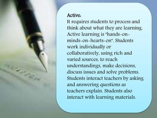 Active:
It requires students to process and
think about what they are learning.
Active learning is "hands-on-
minds-on-hearts-on". Students
work individually or
collaboratively, using rich and
varied sources, to reach
understandings, make decisions,
discuss issues and solve problems.
Students interact teachers by asking
and answering questions as
teachers explain. Students also
interact with learning materials.
 