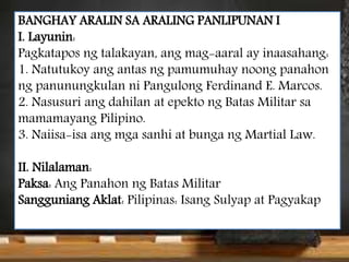 BANGHAY ARALIN SA ARALING PANLIPUNAN I
I. Layunin:
Pagkatapos ng talakayan, ang mag-aaral ay inaasahang:
1. Natutukoy ang antas ng pamumuhay noong panahon
ng panunungkulan ni Pangulong Ferdinand E. Marcos.
2. Nasusuri ang dahilan at epekto ng Batas Militar sa
mamamayang Pilipino.
3. Naiisa-isa ang mga sanhi at bunga ng Martial Law.
II. Nilalaman:
Paksa: Ang Panahon ng Batas Militar
Sangguniang Aklat: Pilipinas: Isang Sulyap at Pagyakap
 