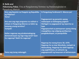 Sino ang ikaanim na Pangulo ng Republika
ng Pilipinas?
Tama!
Anu-ano ang mga programa na naihain o
inihain ni Pangulong Marcos sa ilalim ng
kanyang unang termino?
Tumpak!
Kailan naganap ang pinakamadugong
demonstrasyon ng mga mag-aaral? Saan
ito naganap? Bakit ito naganap?
Tama ang iyong nabanggit.
Si Pangulong Ferdinand E. Marcos po!
Pagpaparami ng pananim upang
makasapat sa kailangang pagkain
Mahigpit na pagpapairal ng reporma sa
lupa
Pagpapaunlad sa pamayanan upang lalong
mapagtibay ang saligang panlipunan,
pangkabuhayan, at pampulitika
Naganap ito noong Enero 30, 1970.
Naganap ito sa may Mendiola, malapit sa
Malacañang. Naganap ito dahil laganap
ang paghihikaos, at suliranin ng
pagpapanatili ng kaayusan at katiwasayan.
B. Balik aral
Nakaraang Paksa:: Una at Pangalawang Termino ng Panunungkulan ni
Pangulong Marcos
 