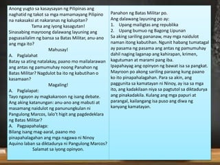 Anong yugto sa kasaysayan ng Pilipinas ang
naghatid ng takot sa mga mamamayang Pilipino
na nakasaksi at nakaranas ng kalupitan?
Tama ang iyong kasagutan!
Sinasabing mayroong dalawang layuning ang
pagsasailalim ng bansa sa Batas Militar, anu-ano
ang mga ito?
Mahusay!
A. Paglalahat
Batay sa ating natalakay, paano mo mailalarawan
ang antas ng pamumuhay noong Panahon ng
Batas Militar? Nagdulot ba ito ng kabutihan o
kasamaan?
Magaling!
A. Paglalapat:
Tayo ngayon ay magkakaroon ng isang debate.
Ang aking katanungan: anu-ano ang mabuti at
masamang naidulot ng panunungkulan ni
Pangulong Marcos, lalo’t higit ang pagdedeklara
ng Batas Militar?
A. Pagpapahalaga:
Bilang isang mag-aaral, paano mo
pinapahalagahan ang mga nagawa ni Ninoy
Aquino laban sa diktadurya ni Pangulong Marcos?
Salamat sa iyong opinyon.
Panahon ng Batas Militar po.
Ang dalawang layuning po ay:
1. Upang mailigtas ang republika
2. Upang bumuo ng Bagong Lipunan
Sa aking sariling pananaw, may mga naidulot
naman itong kabutihan. Ngunit habang tumatagal
ay pasama ng pasama ang antas ng pamumuhay
dahil naging laganap ang kahirapan, krimen,
kagutuman at marami pang iba.
Ipapahayag ang opinyon ng bawat isa sa pangkat.
Mayroon po akong sariling paraang kung paano
ko ito pinapahalagahan. Para sa akin, ang
paggunita sa kamatayan ni Ninoy, ay isa sa mga
ito, ang kadakilaan niya sa pagtutol sa diktadurya
ang pinakadakila. Kulang ang mga papuri at
parangal, kailangang isa puso ang diwa ng
kanyang kamatayan.
 
