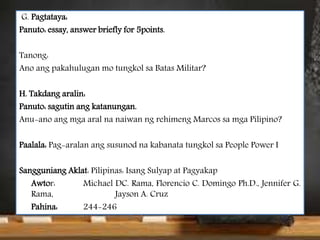 G. Pagtataya:
Panuto: essay, answer briefly for 5points.
Tanong:
Ano ang pakahulugan mo tungkol sa Batas Militar?
H. Takdang aralin:
Panuto: sagutin ang katanungan.
Anu-ano ang mga aral na naiwan ng rehimeng Marcos sa mga Pilipino?
Paalala: Pag-aralan ang susunod na kabanata tungkol sa People Power I
Sangguniang Aklat: Pilipinas: Isang Sulyap at Pagyakap
Awtor: Michael DC. Rama, Florencio C. Domingo Ph.D., Jennifer G.
Rama, Jayson A. Cruz
Pahina: 244-246
 