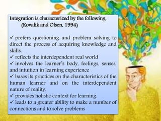 Integration is characterized by the following:
(Kovalik and Olsen, 1994)
 prefers questioning and problem solving to
direct the process of acquiring knowledge and
skills.
 reflects the interdependent real world
 involves the learner’s body, feelings, senses,
and intuition in learning experience
 bases its practices on the characteristics of the
human learner and on the interdependent
nature of reality.
 provides holistic context for learning
 leads to a greater ability to make a number of
connections and to solve problems
 
