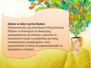 Saklaw at daloy ng Kurikulum:
Naipamamalas ang kamalayan bilang batang
Pilipino sa Katangian at abahaging
ginagampanan ng tahanan, paaralan at
pamayanan tungo sa paghubog ng isang
mamamayang mapanagutan, may
pagmamahal sa bansa at pagmamalasakit sa
kapaligiran at kapwa.
 