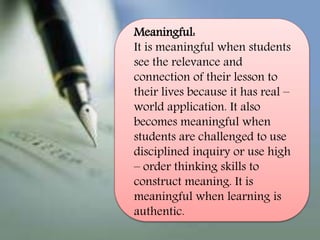 Meaningful:
It is meaningful when students
see the relevance and
connection of their lesson to
their lives because it has real –
world application. It also
becomes meaningful when
students are challenged to use
disciplined inquiry or use high
– order thinking skills to
construct meaning. It is
meaningful when learning is
authentic.
 