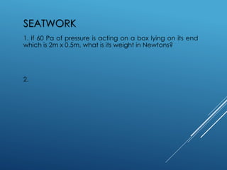 SEATWORK
1. If 60 Pa of pressure is acting on a box lying on its end
which is 2m x 0.5m, what is its weight in Newtons?
2.
 