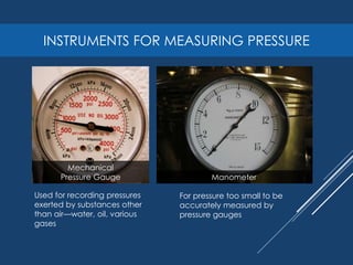 INSTRUMENTS FOR MEASURING PRESSURE
Mechanical
Pressure Gauge Manometer
Used for recording pressures
exerted by substances other
than air—water, oil, various
gases
For pressure too small to be
accurately measured by
pressure gauges
 