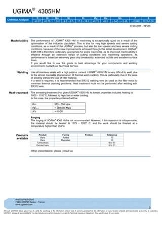 UGIMA®
4305HM
Chemical Analysis
C Si Mn Ni Cr Cu Mo Nb P S
≤0.07 ≤0.75 1,5-2 8.2 – 9.5 17.0 - 18.0 ≤0.75 ≤0,5  5xC - < 0.45.  0.040 0.25-0.35
07-09-2011 – REV05
Avenue Paul Girod
73403 UGINE Cedex - France
www.ugitech.com
3
Although UGITECH takes special care to verify the exactitude of the information printed. here, it cannot guarantee that this information is exact, reliable complete and reproducible as such by its customers.
UGITECH refuses all responsibility for the data indicate above and invites you to contact its Technical Assistance Department for a specific study of your needs.
Machinability The performance of UGIMA
®
4305 HM in machining is exceptionally good as a result of the
optimisation of the inclusion population. This is true for very high speeds and severe cutting
conditions, as a result of the UGIMA
®
process, but also for low speeds and less severe cutting
conditions, because of the new improvements achieved through this latest development. UGIMA
®
4305 HM is therefore particularly appropriate for screw machining, as its improved machinability is
effective through an extensive range of cutting conditions and machining operations. Its
performance is based on extremely good chip breakability, extended tool life and excellent surface
finish.
If you would like to use the grade to best advantage for your components and working
environment, contact our Technical Service.
Welding Like all stainless steels with a high sulphur content, UGIMA
®
4305 HM is very difficult to weld, due
to the almost inevitable phenomenon of thermal weld cracking. This is particularly true in the case
of welding without the use of filler material.
If a weld is required, it is recommended that ER312 welding wire be used as the filler metal to
minimise thermal cracking problems. Heat treatment must not be performed after welding with
ER312 wire.
Heat treatment The annealing treatment that gives UGIMA
®
4305 HM its lowest properties includes heating to
1000 - 1100°C, followed by rapid air or water cooling.
In this case, the properties obtained will be:
Rm 575 - 650 Mpa
Rp 0.2 > 250/350 Mpa
A% > 65/50
Forging
The forging of UGIMA
®
4305 HM is not recommended. However, if this operation is indispensable,
the material should be heated to 1175 - 1205° C, and the work should be finished at a
temperature higher than 955°C
Products
available
Produit Forme Finition Tolérance
Bars Rolled 13
Bars Descaled 13
Turned bars 6 to 11
Ground bars 6 to 11
Other presentations: please consult us
 
