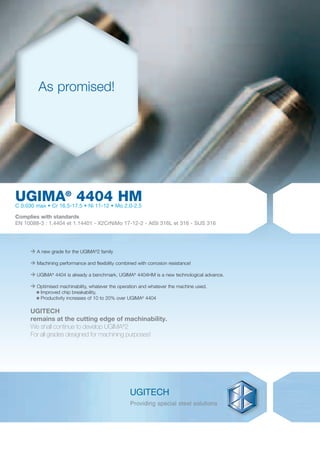 > A new grade for the UGIMA®
2 family
> Machining performance and flexibility combined with corrosion resistance!
> UGIMA®
4404 is already a benchmark, UGIMA®
4404HM is a new technological advance.
> Optimised machinability, whatever the operation and whatever the machine used.
Improved chip breakability,
Productivity increases of 10 to 20% over UGIMA®
4404
UGITECH
remains at the cutting edge of machinability.
We shall continue to develop UGIMA®
2
For all grades designed for machining purposes!
UGIMA®
4404 HMC 0.030 max • Cr 16.5-17.5 • Ni 11-12 • Mo 2.0-2.5
Complies with standards
EN 10088-3 : 1.4404 et 1.14401 - X2CrNiMo 17-12-2 - AISI 316L et 316 - SUS 316
As promised!
7586•Ugima4404HM_07_GB.indd 17586•Ugima4404HM_07_GB.indd 1 28/05/07 9:38:4928/05/07 9:38:49
 