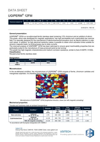 25-09-2014 – REV 00
DATA SHEET
1
UGIPERM®
12FM
Chemical analysis (%)
C Si Mn Cr Mo Cu Ni P S
≤ 0.020 1.0 – 2.0 ≤ 0.5 11.5 – 12.5 0.25 – 0.75 ≤ 0.5 ≤ 0.5 ≤ 0.040 0.15 – 0.25
Ugitech SA
Avenue Paul Girod, CS90100, 73403 UGINE Cedex, www.ugitech.com
Although Ugitech takes special care to check the accuracy of the information printed here, it cannot
guarantee that this information is accurate, reliable, comprehensive and reproducible as such on its
customers' premises. Ugitech disclaims all responsibility for the use of the data indicated above and
invites you to contact its Technical Assistance Department for a specific study of your needs.
General presentation:
UGIPERM®
12FM is a re-sulphurised ferritic stainless steel containing 12% chromium and an addition of silicon.
This grade, which was developed for magnetic applications, has high permeability and a particularly low coercive
field. It is specially designed for the manufacture of electromechanical actuators such as electro-injectors or sole-
noid valves. In addition, its high electrical resistivity makes it possible to obtain short activation times suitable for
dynamic magnetic loads, by limiting losses due to eddy currents.
The chemical analysis of UGIPERM®
12FM has been optimised to ensure good machinability properties that are
particularly suited to the manufacture of mass-produced parts by bar turning.
This grade has high magnetic characteristics and medium corrosion resistance, similar to that of 430FR / 4105Si.
Classification:
Resulphurised ferritic stainless steel.
Designation:
Material no.
Europe USA Japan
EN ASTM SUS
10088-3
Microstructure:
In the as-delivered condition, the microstructure of UGIPERM®
12FM consists of ferrite, chromium carbides and
manganese sulphides. It is therefore ferromagnetic ("attracted to a magnet").
Microstructure of UGIPERM
®
12FM (longitudinal direction, drawn bar with magnetic annealing)
Mechanical properties:
Tensile and hardness data at ambient temperature
Product Condition *
Diameter
Tensile
strength
Yield
strength
Ultimate
elongation
Hardness
d
(mm)
Rm
(MPa)
Rp0.2
(MPa)
A
(%)
HB
Bars and wires
Softened
1C 1E 1D 1X 1G
≤ 70 400 - 630 ≥ 250 ≥ 20 ≤ 200
Cold-finished bars
Softened
2H, 2B, 2G, 2P
d ≤ 28 500 - 750 ≥ 320 ≥ 8
With 2D magnetic annealing d ≤ 28 400 - 550 ≥ 250 ≥ 20 ≤ 200
*in accordance with European designation EN 10088-3
 