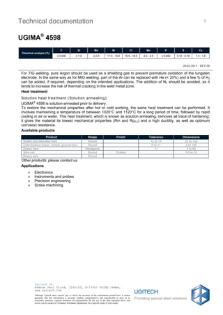 20-02-2015 – REV 00
Technical documentation
UGIMA®
4598
7
Chemical analysis (%)
C Si Mn Ni Cr Mo P S Cu
≤ 0.030 ≤ 1.0 ≤ 2.0 11.0 - 13.0 16.5 - 18.5 2.0 - 2.5 ≤ 0.040 0.10 - 0.18 1.3 - 1.8
Ugitech SA
Avenue Paul Girod, CS90100, F-73403 UGINE Cedex,
www.ugitech.com
Although Ugitech takes special care to check the accuracy of the information printed here, it cannot
guarantee that this information is accurate, reliable, comprehensive and reproducible as such on its
customers' premises. Ugitech disclaims all responsibility for the use of the data indicated above and
invites you to contact its Technical Assistance Department for a specific study of your needs.
For TIG welding, pure Argon should be used as a shielding gas to prevent premature oxidation of the tungsten
electrode. In the same way as for MIG welding, part of the Ar can be replaced with He (< 20%) and a few % of H2
can be added, if required, depending on the intended applications. The addition of N2 should be avoided, as it
tends to increase the risk of thermal cracking in the weld metal zone.
Heat treatment
Solution heat treatment (Solution annealing)
UGIMA®
4598 is solution-annealed prior to delivery.
To restore the mechanical properties after hot or cold working, the same heat treatment can be performed. It
involves maintaining a temperature of between 1020°C and 1120°C for a long period of time, followed by rapid
cooling in air or water. This heat treatment, which is known as solution annealing, removes all trace of hardening;
it gives the material its lowest mechanical properties (Rm and Rp0.2) and a high ductility, as well as optimum
corrosion resistance.
Available products
Product Shape Finish Tolerance Dimensions
Rolled and descaled bars Round 12 to 13 22 to 130
Cold-finished drawn, turned, ground bars Round 6 to 11 2 to 130
Drawn bars Hexagonal 11 3 to 60
Wire rod Round Pickled 5.0 to 32
Drawn wire Round
Other products: please contact us
Applications
» Electronics
» Instruments and probes
» Precision engineering
» Screw machining
 
