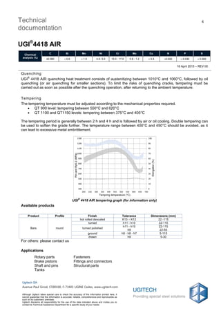 16 April 2015 – REV 00
Technical
documentation
UGI®
4418 AIR
4
Chemical
analysis (%)
C Si Mn Ni Cr Mo Cu N P S
≤0.060  0.6  1.5 4.0- 5.0 15.0 - 17.0 0.8 - 1.2  0.5 0.020  0.030  0.005
Ugitech SA
Avenue Paul Girod, CS90100, F-73403 UGINE Cedex, www.ugitech.com
Although Ugitech takes special care to check the accuracy of the information printed here, it
cannot guarantee that this information is accurate, reliable, comprehensive and reproducible as
such on its customers' premises.
Ugitech disclaims all responsibility for the use of the data indicated above and invites you to
contact its Technical Assistance Department for a specific study of your needs.
Quenching
UGI®
4418 AIR quenching heat treatment consists of austenitizing between 1010°C and 1060°C, followed by oil
quenching (or air quenching for smaller sections). To limit the risks of quenching cracks, tempering must be
carried out as soon as possible after the quenching operation, after returning to the ambient temperature.
Tempering
The tempering temperature must be adjusted according to the mechanical properties required.
 QT 900 level: tempering between 550°C and 620°C
 QT 1100 and QT1150 levels: tempering between 375°C and 405°C
The tempering period is generally between 2 h and 4 h and is followed by air or oil cooling. Double tempering can
be used to soften the grade further. The temperature range between 400°C and 450°C should be avoided, as it
can lead to excessive metal embrittlement.
UGI
®
4418 AIR tempering graph (for information only)
Available products
Product Profile Finish Tolerance Dimensions (mm)
Bars round
hot rolled descaled K13 – K12 22 -115
turned h11 - h10 22-115
turned polished
h11 - h10
h9
22-115
22-55
ground h9 - h8 - h7 5-115
drawn h9 5-30
For others: please contact us
Applications
Rotary parts Fasteners
Brake pistons Fittings and connectors
Shaft and pins Structural parts
Tanks
0
10
20
30
40
50
60
70
80
90
100
300
400
500
600
700
800
900
1000
1100
1200
1300
200 250 300 350 400 450 500 550 600 650 700
Allongement(%)
RmetRp0.2(MPa)
Température de revenu (°C)
RmandRp0.2(MPa)
Elongation(%)
Tempring temperature (°C)
 